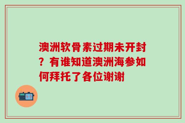 澳洲软骨素过期未开封？有谁知道澳洲海参如何拜托了各位谢谢