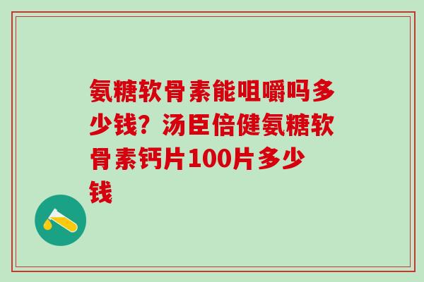氨糖软骨素能咀嚼吗多少钱？汤臣倍健氨糖软骨素钙片100片多少钱