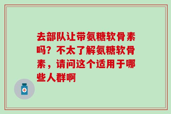 去部队让带氨糖软骨素吗？不太了解氨糖软骨素，请问这个适用于哪些人群啊