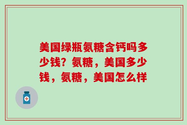 美国绿瓶氨糖含钙吗多少钱?氨糖,美国多少钱,氨糖,美国怎么样 美国绿瓶氨糖含钙吗多少钱?氨糖,美国多少钱,氨糖,美国怎么样