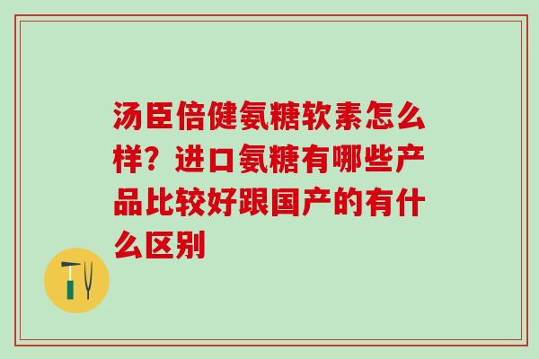 汤臣倍健氨糖软素怎么样？进口氨糖有哪些产品比较好跟国产的有什么区别