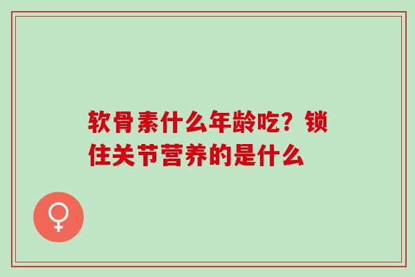 软骨素什么年龄吃？锁住关节营养的是什么