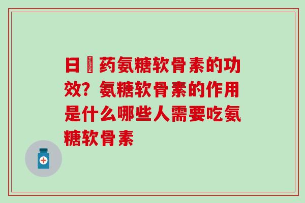 日夲药氨糖软骨素的功效？氨糖软骨素的作用是什么哪些人需要吃氨糖软骨素