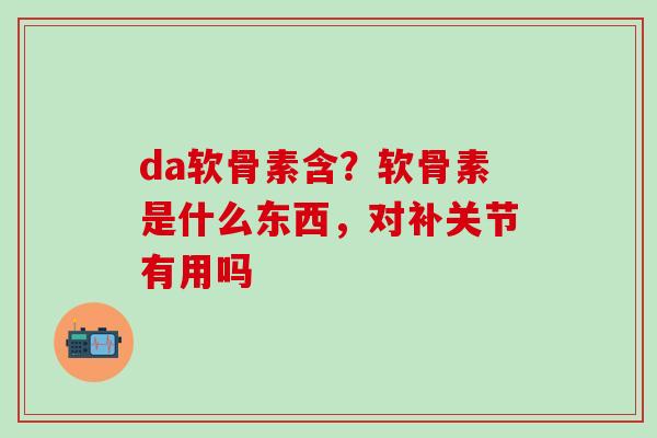 da软骨素含？软骨素是什么东西，对补关节有用吗