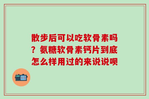 散步后可以吃软骨素吗？氨糖软骨素钙片到底怎么样用过的来说说呗