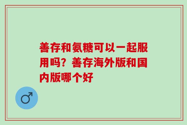 善存和氨糖可以一起服用吗?善存海外版和国内版哪个好 善存和氨糖可以一起服用吗?善存海外版和国内版哪个好