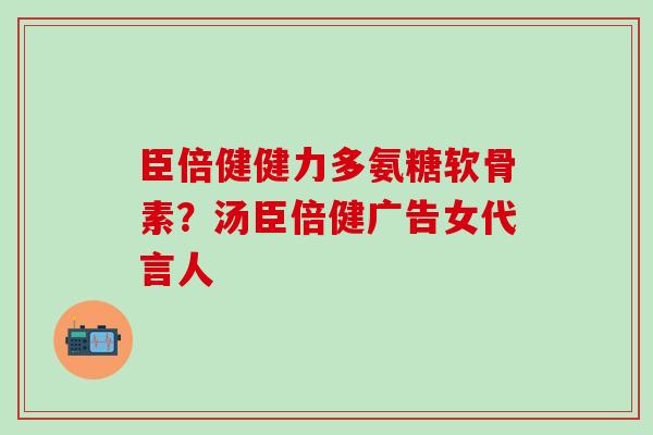 臣倍健健力多氨糖软骨素?汤臣倍健广告女代言人 臣倍健健力多氨糖软骨素?汤臣倍健广告女代言人