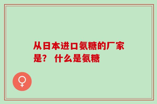 从日本进口氨糖的厂家是？ 什么是氨糖