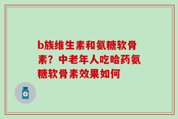b族维生素和氨糖软骨素？中老年人吃哈药氨糖软骨素效果如何