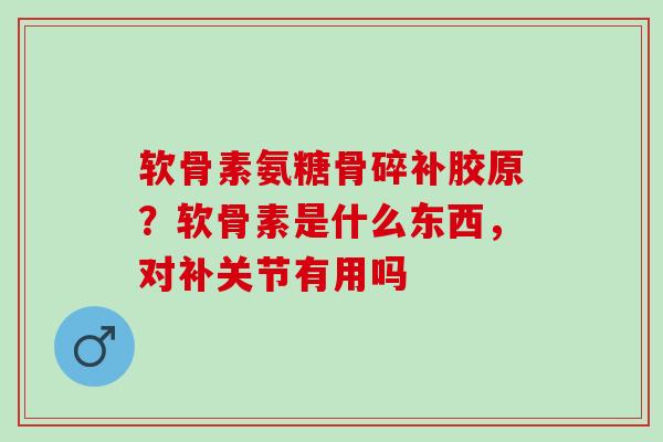 软骨素氨糖骨碎补胶原？软骨素是什么东西，对补关节有用吗