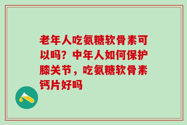 老年人吃氨糖软骨素可以吗？中年人如何保护膝关节，吃氨糖软骨素钙片好吗