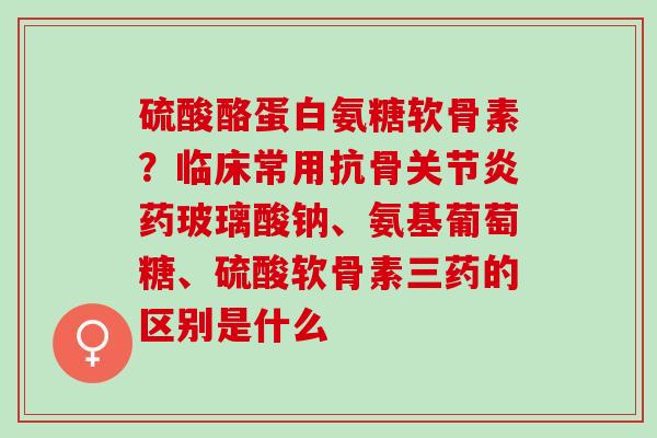 硫酸酪蛋白氨糖软骨素？临床常用抗骨关节炎药玻璃酸钠、氨基葡萄糖、硫酸软骨素三药的区别是什么