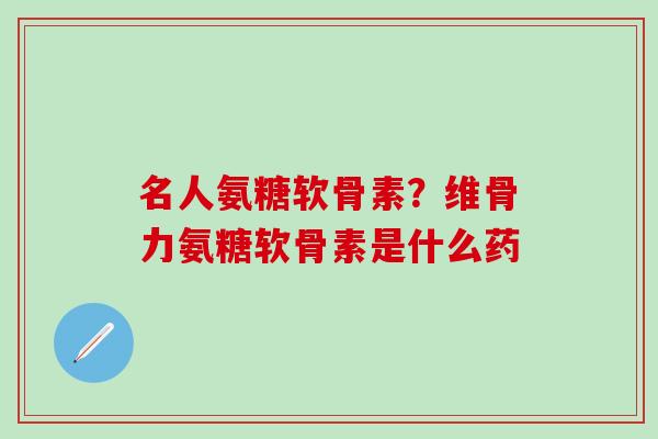 名人氨糖软骨素？维骨力氨糖软骨素是什么药