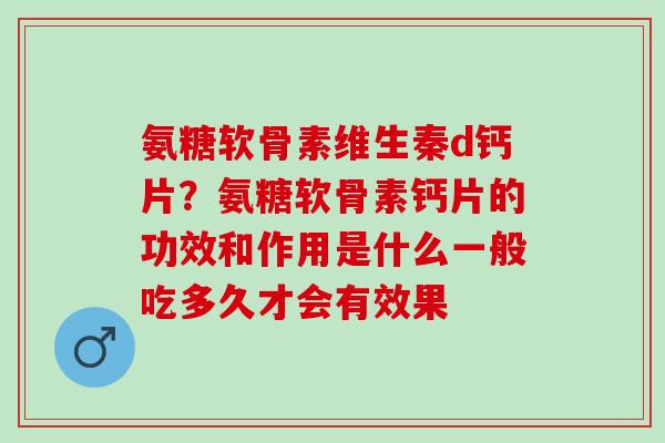 氨糖软骨素维生秦d钙片？氨糖软骨素钙片的功效和作用是什么一般吃多久才会有效果