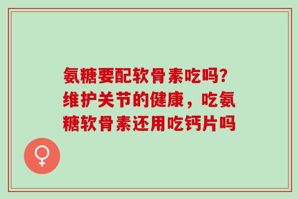 氨糖要配软骨素吃吗？维护关节的健康，吃氨糖软骨素还用吃钙片吗