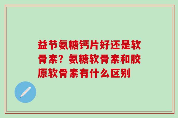 益节氨糖钙片好还是软骨素？氨糖软骨素和胶原软骨素有什么区别