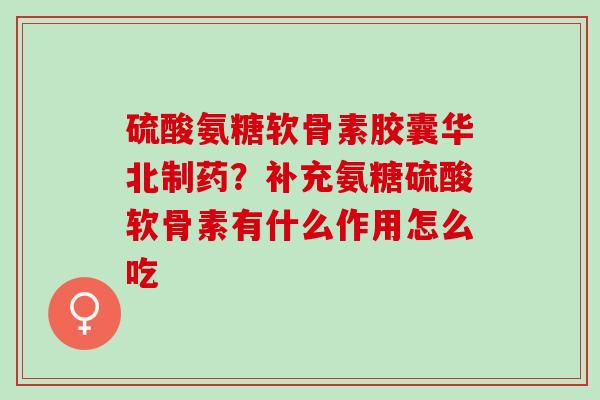 硫酸氨糖软骨素胶囊华北制药？补充氨糖硫酸软骨素有什么作用怎么吃