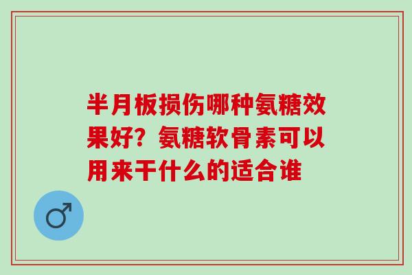 半月板损伤哪种氨糖效果好？氨糖软骨素可以用来干什么的适合谁
