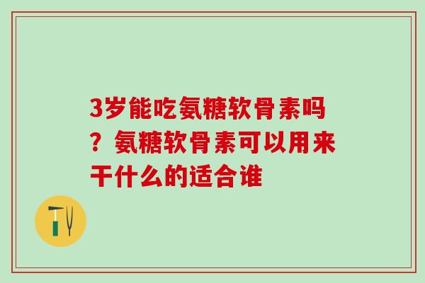 3岁能吃氨糖软骨素吗？氨糖软骨素可以用来干什么的适合谁