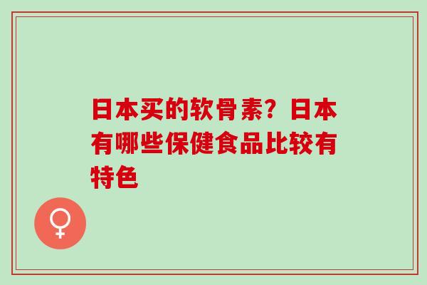 日本买的软骨素？日本有哪些保健食品比较有特色