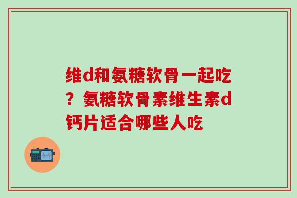 维d和氨糖软骨一起吃？氨糖软骨素维生素d钙片适合哪些人吃