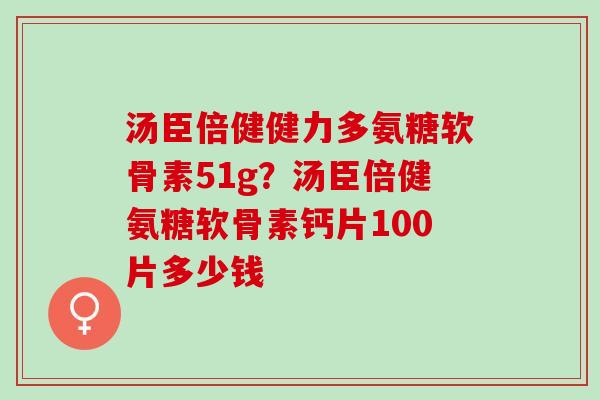 汤臣倍健健力多氨糖软骨素51g？汤臣倍健氨糖软骨素钙片100片多少钱
