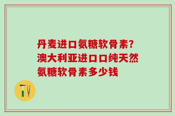 丹麦进口氨糖软骨素？澳大利亚进口口纯天然氨糖软骨素多少钱