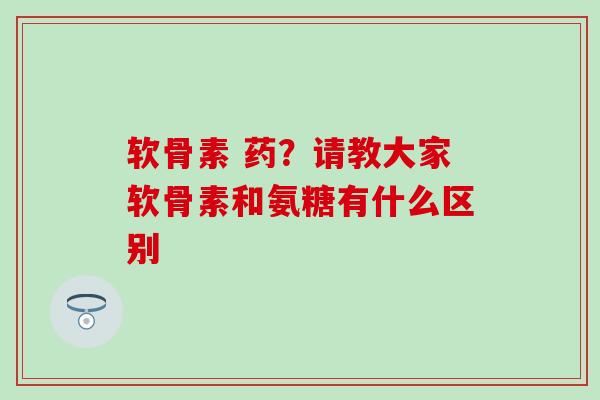 软骨素 药？请教大家软骨素和氨糖有什么区别