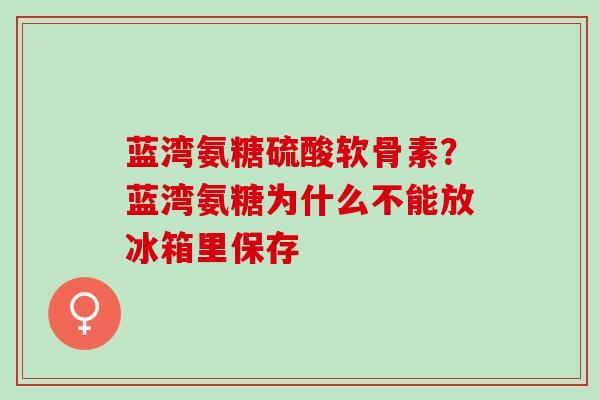蓝湾氨糖硫酸软骨素？蓝湾氨糖为什么不能放冰箱里保存