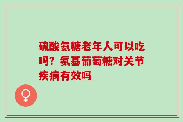 硫酸氨糖老年人可以吃吗？氨基葡萄糖对关节疾病有效吗