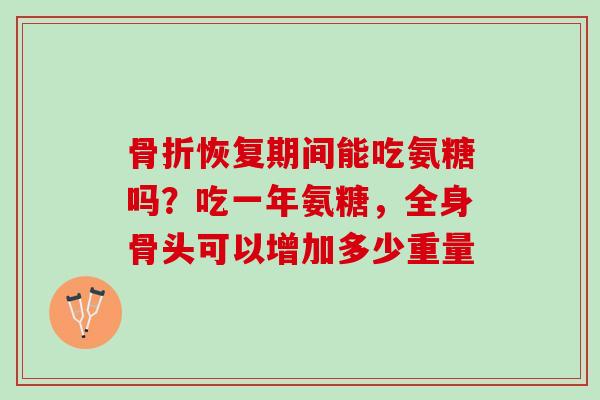 骨折恢复期间能吃氨糖吗？吃一年氨糖，全身骨头可以增加多少重量