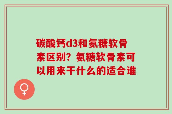 碳酸钙d3和氨糖软骨素区别？氨糖软骨素可以用来干什么的适合谁