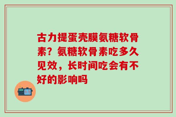 古力提蛋壳膜氨糖软骨素？氨糖软骨素吃多久见效，长时间吃会有不好的影响吗