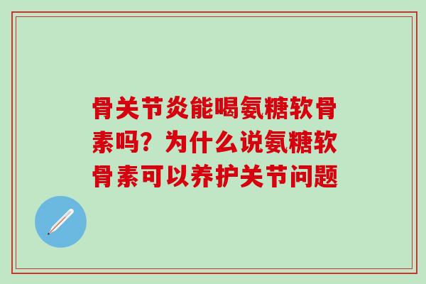 骨关节炎能喝氨糖软骨素吗？为什么说氨糖软骨素可以养护关节问题