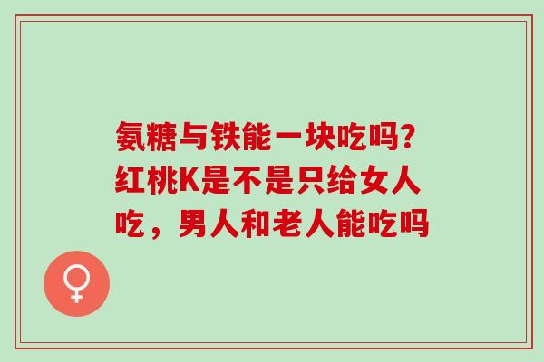 氨糖与铁能一块吃吗？红桃K是不是只给女人吃，男人和老人能吃吗