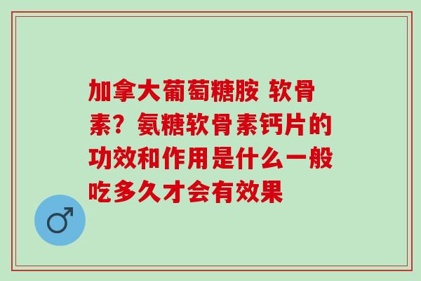 加拿大葡萄糖胺 软骨素？氨糖软骨素钙片的功效和作用是什么一般吃多久才会有效果