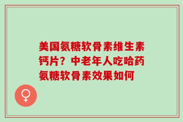 美国氨糖软骨素维生素钙片？中老年人吃哈药氨糖软骨素效果如何