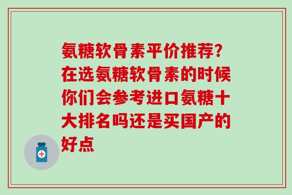氨糖软骨素平价推荐？在选氨糖软骨素的时候你们会参考进口氨糖十大排名吗还是买国产的好点