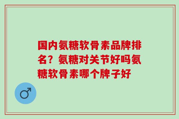 国内氨糖软骨素品牌排名？氨糖对关节好吗氨糖软骨素哪个牌子好