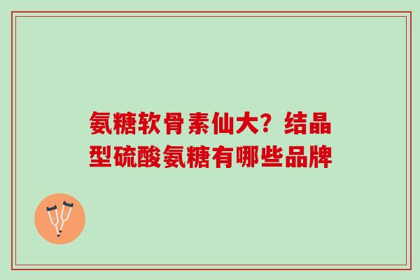 氨糖软骨素仙大？结晶型硫酸氨糖有哪些品牌