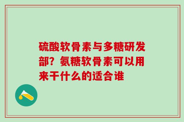 硫酸软骨素与多糖研发部？氨糖软骨素可以用来干什么的适合谁