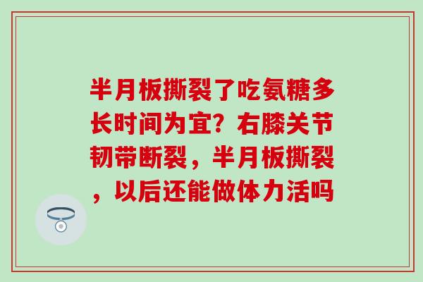 半月板撕裂了吃氨糖多长时间为宜？右膝关节韧带断裂，半月板撕裂，以后还能做体力活吗