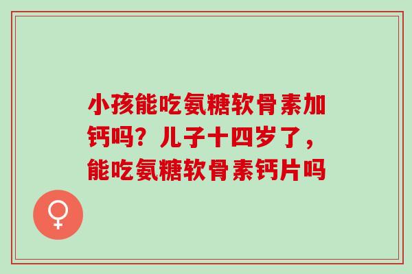 小孩能吃氨糖软骨素加钙吗？儿子十四岁了，能吃氨糖软骨素钙片吗