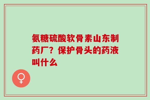 氨糖硫酸软骨素山东制药厂？保护骨头的药液叫什么