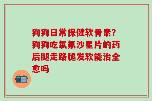 狗狗日常保健软骨素？狗狗吃氧氟沙星片的药后腿走路腿发软能治全愈吗