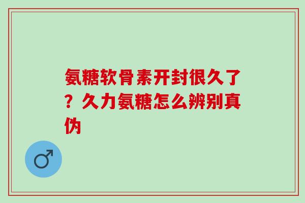 氨糖软骨素开封很久了？久力氨糖怎么辨别真伪