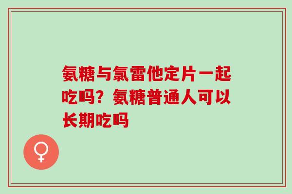 氨糖与氯雷他定片一起吃吗？氨糖普通人可以长期吃吗