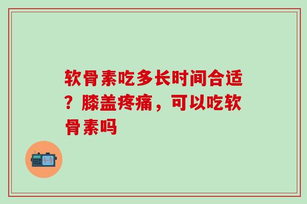 软骨素吃多长时间合适？膝盖疼痛，可以吃软骨素吗