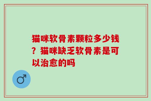 猫咪软骨素颗粒多少钱？猫咪缺乏软骨素是可以治愈的吗