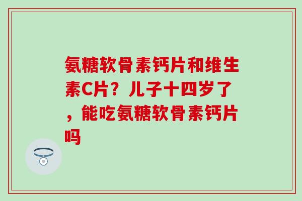 氨糖软骨素钙片和维生素C片?儿子十四岁了,能吃氨糖软骨素钙片吗 氨糖软骨素钙片和维生素C片?儿子十四岁了,能吃氨糖软骨素钙片吗